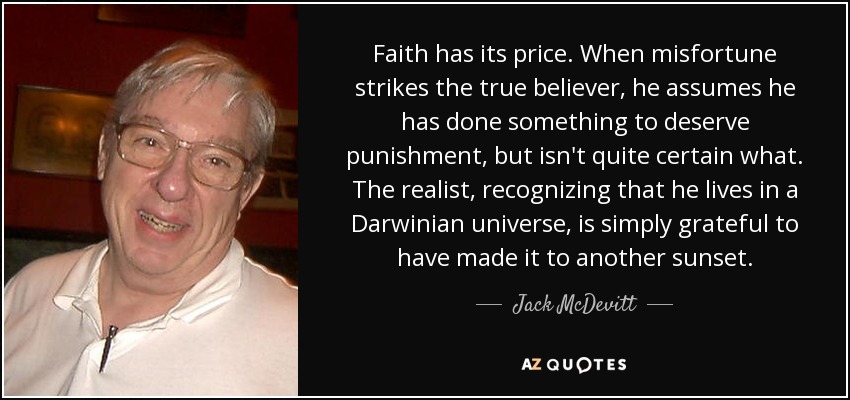 Faith has its price. When misfortune strikes the true believer, he assumes he has done something to deserve punishment, but isn't quite certain what. The realist, recognizing that he lives in a Darwinian universe, is simply grateful to have made it to another sunset. - Jack McDevitt