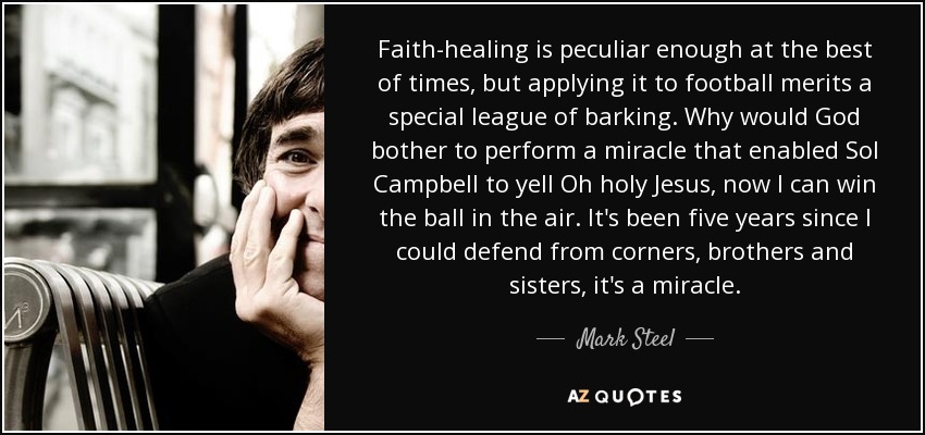 Faith-healing is peculiar enough at the best of times, but applying it to football merits a special league of barking. Why would God bother to perform a miracle that enabled Sol Campbell to yell Oh holy Jesus, now I can win the ball in the air. It's been five years since I could defend from corners, brothers and sisters, it's a miracle. - Mark Steel