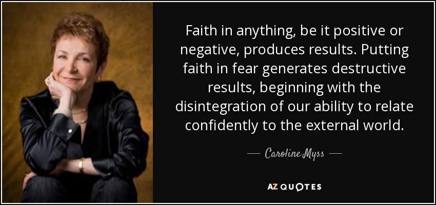 Faith in anything, be it positive or negative, produces results. Putting faith in fear generates destructive results, beginning with the disintegration of our ability to relate confidently to the external world. - Caroline Myss
