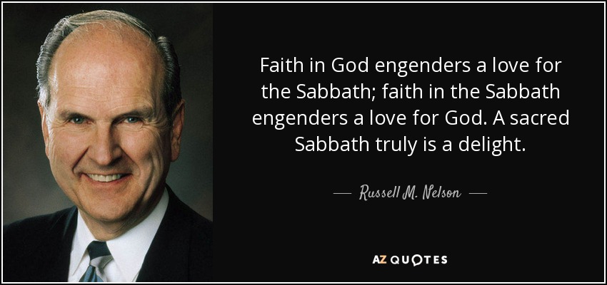 Faith in God engenders a love for the Sabbath; faith in the Sabbath engenders a love for God. A sacred Sabbath truly is a delight. - Russell M. Nelson