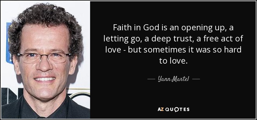 Faith in God is an opening up, a letting go, a deep trust, a free act of love - but sometimes it was so hard to love. - Yann Martel