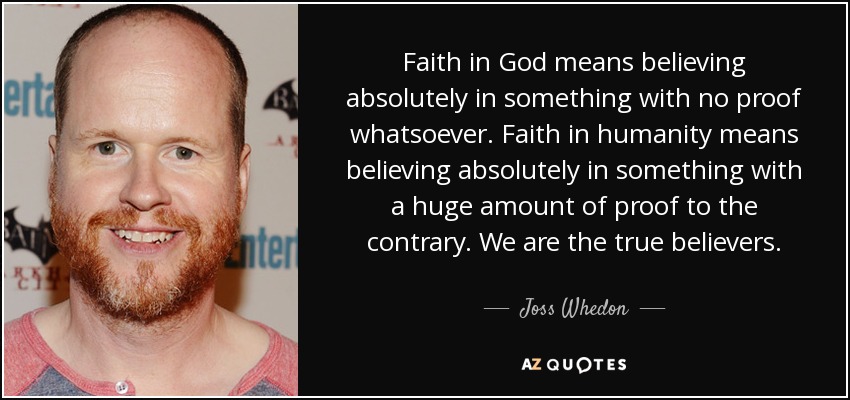 Faith in God means believing absolutely in something with no proof whatsoever. Faith in humanity means believing absolutely in something with a huge amount of proof to the contrary. We are the true believers. - Joss Whedon