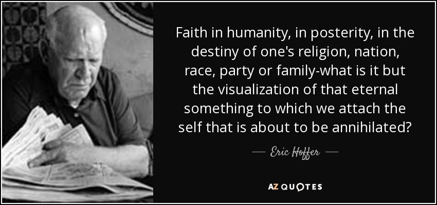 Faith in humanity, in posterity, in the destiny of one's religion, nation, race, party or family-what is it but the visualization of that eternal something to which we attach the self that is about to be annihilated? - Eric Hoffer
