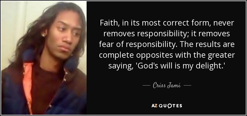 Faith, in its most correct form, never removes responsibility; it removes fear of responsibility. The results are complete opposites with the greater saying, 'God's will is my delight.' - Criss Jami