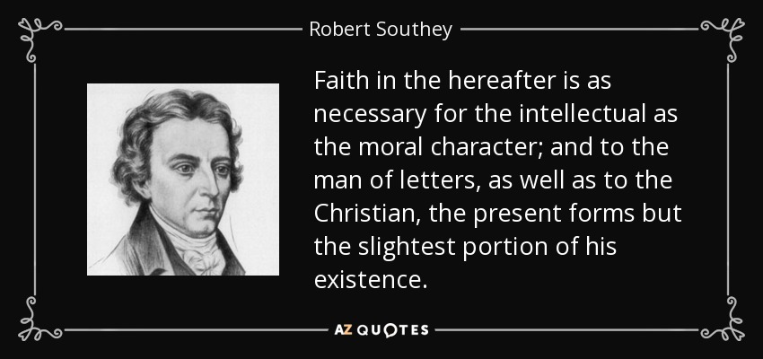 Faith in the hereafter is as necessary for the intellectual as the moral character; and to the man of letters, as well as to the Christian, the present forms but the slightest portion of his existence. - Robert Southey
