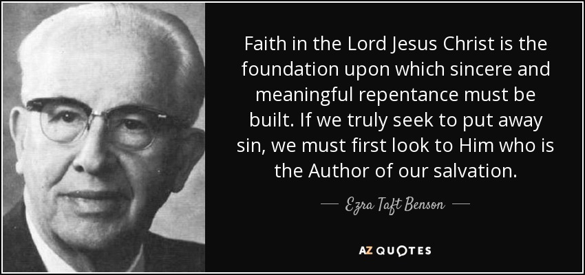 Faith in the Lord Jesus Christ is the foundation upon which sincere and meaningful repentance must be built. If we truly seek to put away sin, we must first look to Him who is the Author of our salvation. - Ezra Taft Benson