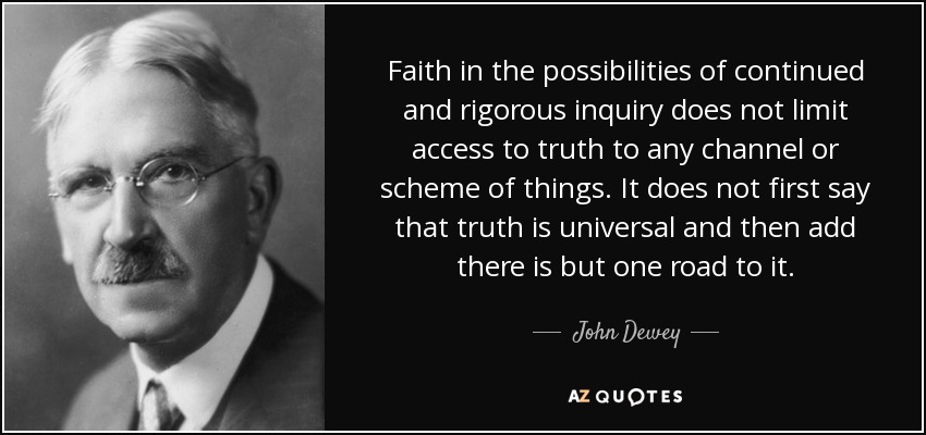 Faith in the possibilities of continued and rigorous inquiry does not limit access to truth to any channel or scheme of things. It does not first say that truth is universal and then add there is but one road to it. - John Dewey