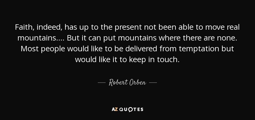 Faith, indeed, has up to the present not been able to move real mountains.... But it can put mountains where there are none. Most people would like to be delivered from temptation but would like it to keep in touch. - Robert Orben