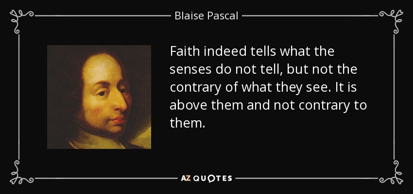 Faith indeed tells what the senses do not tell, but not the contrary of what they see. It is above them and not contrary to them. - Blaise Pascal
