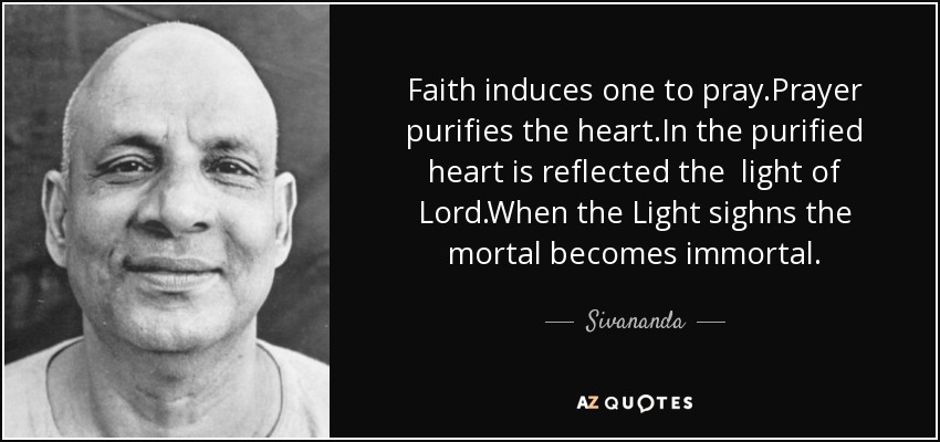 Faith induces one to pray.Prayer purifies the heart.In the purified heart is reflected the light of Lord.When the Light sighns the mortal becomes immortal. - Sivananda