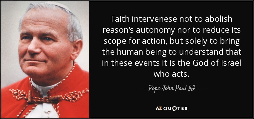 Faith intervenese not to abolish reason's autonomy nor to reduce its scope for action, but solely to bring the human being to understand that in these events it is the God of Israel who acts. - Pope John Paul II