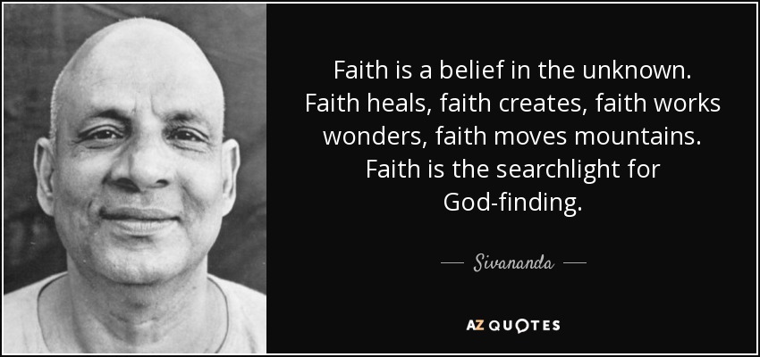 Faith is a belief in the unknown. Faith heals, faith creates, faith works wonders, faith moves mountains. Faith is the searchlight for God-finding. - Sivananda