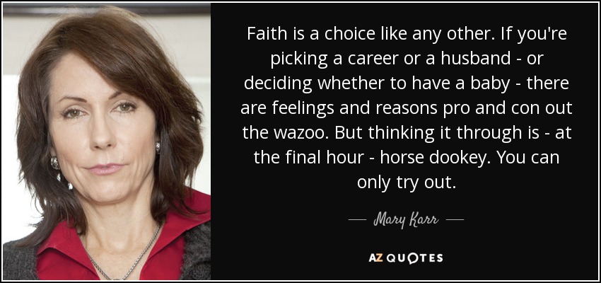 Faith is a choice like any other. If you're picking a career or a husband - or deciding whether to have a baby - there are feelings and reasons pro and con out the wazoo. But thinking it through is - at the final hour - horse dookey. You can only try out. - Mary Karr