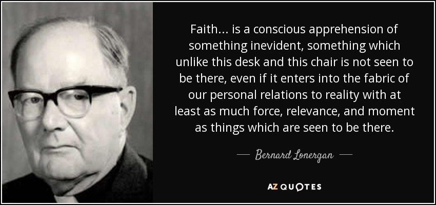 Faith ... is a conscious apprehension of something inevident, something which unlike this desk and this chair is not seen to be there, even if it enters into the fabric of our personal relations to reality with at least as much force, relevance, and moment as things which are seen to be there. - Bernard Lonergan