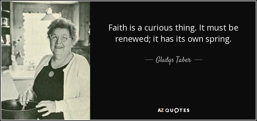 Faith is a curious thing. It must be renewed; it has its own spring. - Gladys Taber