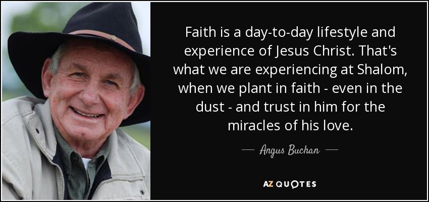 Faith is a day-to-day lifestyle and experience of Jesus Christ. That's what we are experiencing at Shalom, when we plant in faith - even in the dust - and trust in him for the miracles of his love. - Angus Buchan