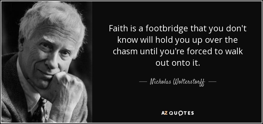 Faith is a footbridge that you don't know will hold you up over the chasm until you're forced to walk out onto it. - Nicholas Wolterstorff