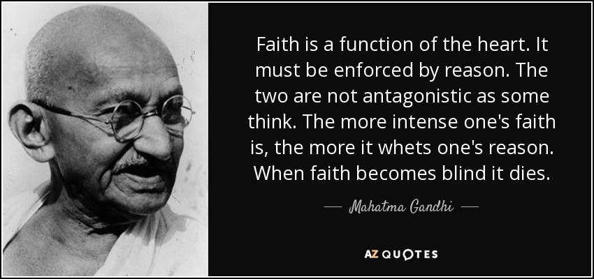 Faith is a function of the heart. It must be enforced by reason. The two are not antagonistic as some think. The more intense one's faith is, the more it whets one's reason. When faith becomes blind it dies. - Mahatma Gandhi