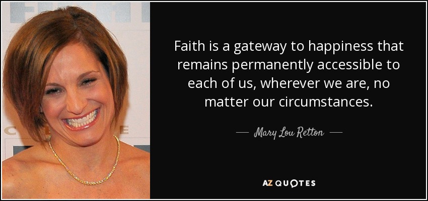 Faith is a gateway to happiness that remains permanently accessible to each of us, wherever we are, no matter our circumstances. - Mary Lou Retton