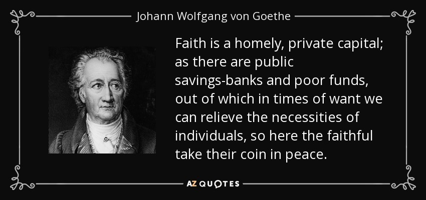 Faith is a homely, private capital; as there are public savings-banks and poor funds, out of which in times of want we can relieve the necessities of individuals, so here the faithful take their coin in peace. - Johann Wolfgang von Goethe