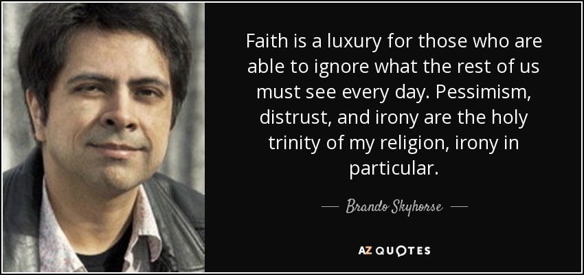 Faith is a luxury for those who are able to ignore what the rest of us must see every day. Pessimism, distrust, and irony are the holy trinity of my religion, irony in particular. - Brando Skyhorse