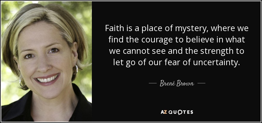 Faith is a place of mystery, where we find the courage to believe in what we cannot see and the strength to let go of our fear of uncertainty. - Brené Brown