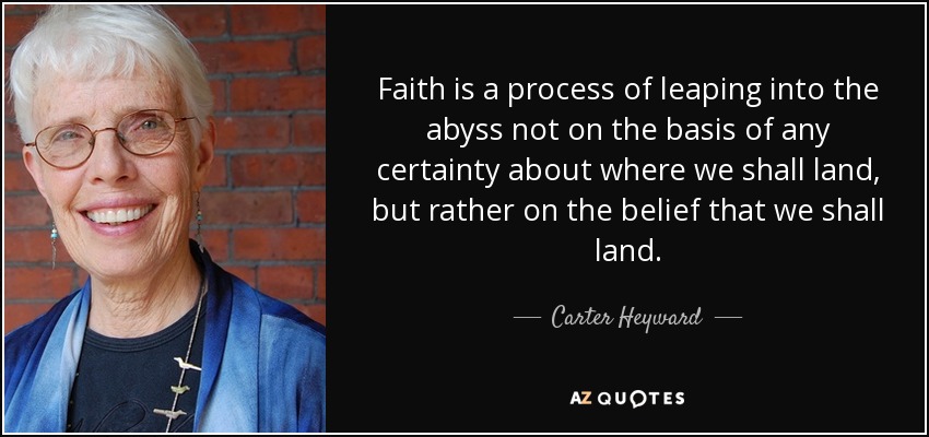 Faith is a process of leaping into the abyss not on the basis of any certainty about where we shall land, but rather on the belief that we shall land. - Carter Heyward