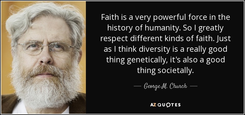 Faith is a very powerful force in the history of humanity. So I greatly respect different kinds of faith. Just as I think diversity is a really good thing genetically, it's also a good thing societally. - George M. Church