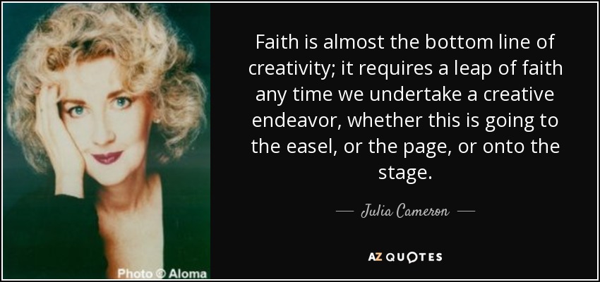 Faith is almost the bottom line of creativity; it requires a leap of faith any time we undertake a creative endeavor, whether this is going to the easel, or the page, or onto the stage. - Julia Cameron