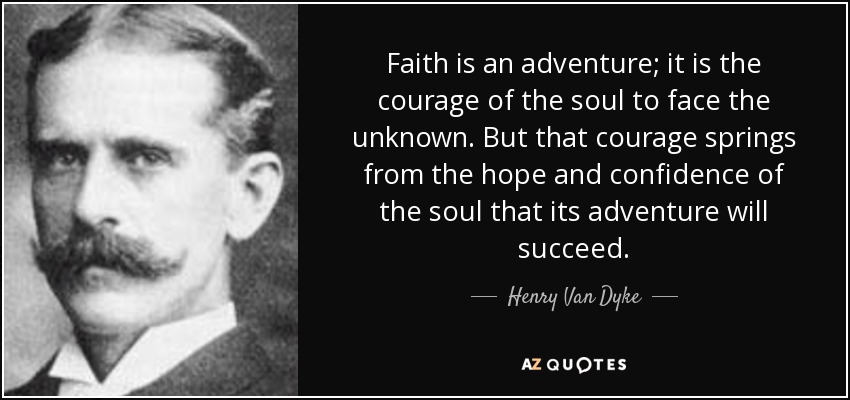 Faith is an adventure; it is the courage of the soul to face the unknown. But that courage springs from the hope and confidence of the soul that its adventure will succeed. - Henry Van Dyke