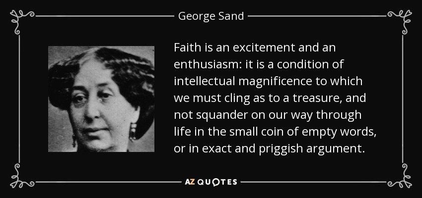 Faith is an excitement and an enthusiasm: it is a condition of intellectual magnificence to which we must cling as to a treasure, and not squander on our way through life in the small coin of empty words, or in exact and priggish argument. - George Sand