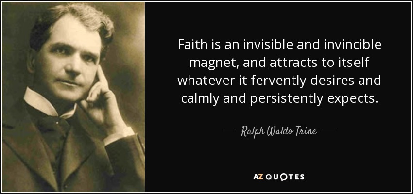 Faith is an invisible and invincible magnet, and attracts to itself whatever it fervently desires and calmly and persistently expects. - Ralph Waldo Trine