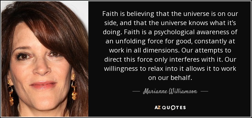 Faith is believing that the universe is on our side, and that the universe knows what it's doing. Faith is a psychological awareness of an unfolding force for good, constantly at work in all dimensions. Our attempts to direct this force only interferes with it. Our willingness to relax into it allows it to work on our behalf. - Marianne Williamson