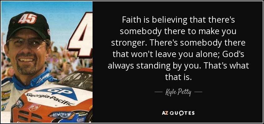 Faith is believing that there's somebody there to make you stronger. There's somebody there that won't leave you alone; God's always standing by you. That's what that is. - Kyle Petty
