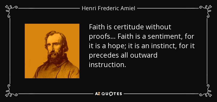 Faith is certitude without proofs ... Faith is a sentiment, for it is a hope; it is an instinct, for it precedes all outward instruction. - Henri Frederic Amiel