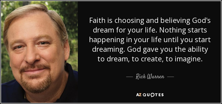 Faith is choosing and believing God's dream for your life. Nothing starts happening in your life until you start dreaming. God gave you the ability to dream, to create, to imagine. - Rick Warren