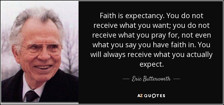 Faith is expectancy. You do not receive what you want; you do not receive what you pray for, not even what you say you have faith in. You will always receive what you actually expect. - Eric Butterworth