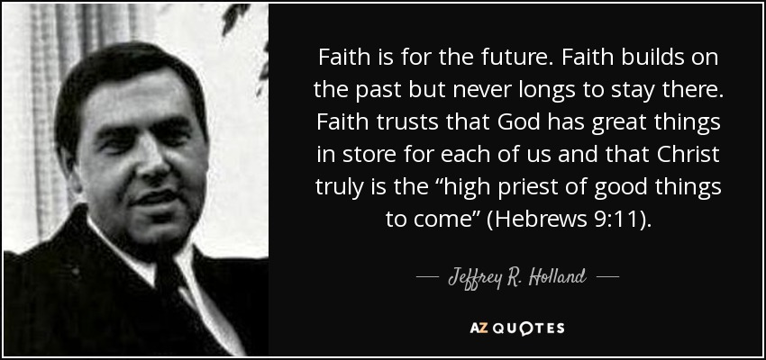 Faith is for the future. Faith builds on the past but never longs to stay there. Faith trusts that God has great things in store for each of us and that Christ truly is the “high priest of good things to come” (Hebrews 9:11). - Jeffrey R. Holland