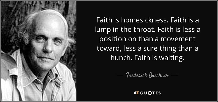 Faith is homesickness. Faith is a lump in the throat. Faith is less a position on than a movement toward, less a sure thing than a hunch. Faith is waiting. - Frederick Buechner