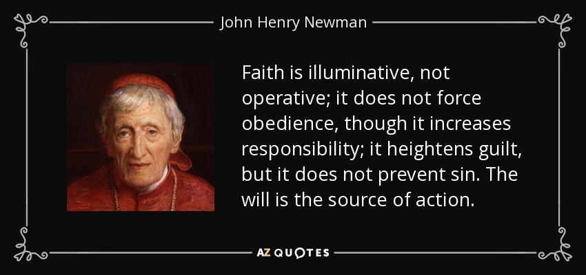 Faith is illuminative, not operative; it does not force obedience, though it increases responsibility; it heightens guilt, but it does not prevent sin. The will is the source of action. - John Henry Newman