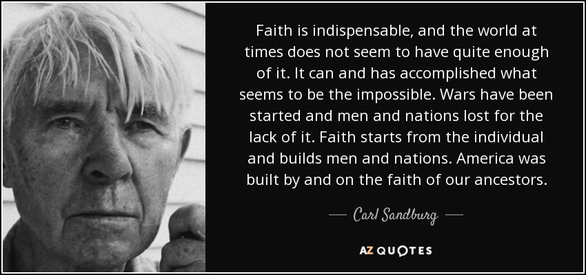 Faith is indispensable, and the world at times does not seem to have quite enough of it. It can and has accomplished what seems to be the impossible. Wars have been started and men and nations lost for the lack of it. Faith starts from the individual and builds men and nations. America was built by and on the faith of our ancestors. - Carl Sandburg