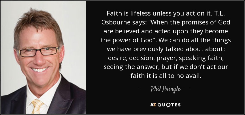 Faith is lifeless unless you act on it. T.L. Osbourne says: “When the promises of God are believed and acted upon they become the power of God”. We can do all the things we have previously talked about about: desire, decision, prayer, speaking faith, seeing the answer, but if we don’t act our faith it is all to no avail. - Phil Pringle