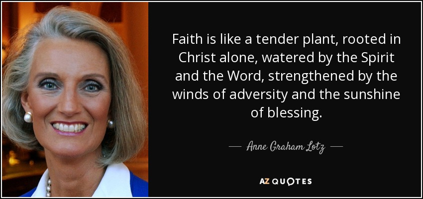 Faith is like a tender plant, rooted in Christ alone, watered by the Spirit and the Word, strengthened by the winds of adversity and the sunshine of blessing. - Anne Graham Lotz