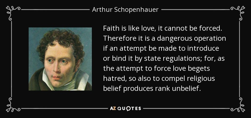 Faith is like love, it cannot be forced. Therefore it is a dangerous operation if an attempt be made to introduce or bind it by state regulations; for, as the attempt to force love begets hatred, so also to compel religious belief produces rank unbelief. - Arthur Schopenhauer