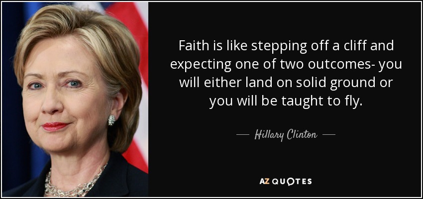 Faith is like stepping off a cliff and expecting one of two outcomes- you will either land on solid ground or you will be taught to fly. - Hillary Clinton