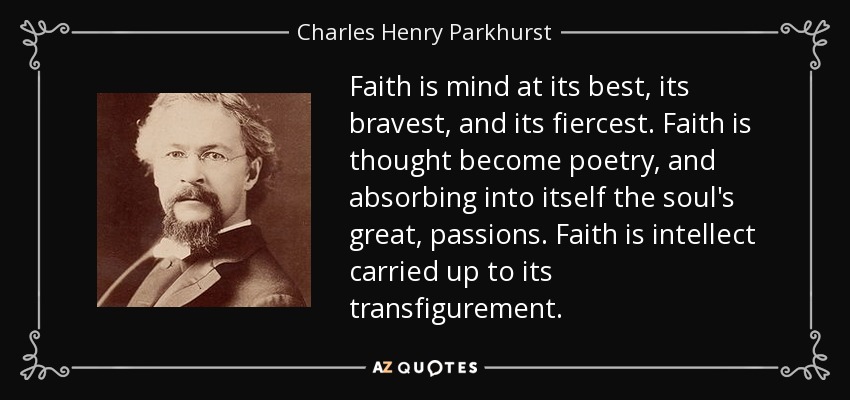 Faith is mind at its best, its bravest, and its fiercest. Faith is thought become poetry, and absorbing into itself the soul's great, passions. Faith is intellect carried up to its transfigurement. - Charles Henry Parkhurst