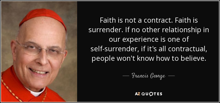 Faith is not a contract. Faith is surrender. If no other relationship in our experience is one of self-surrender, if it's all contractual, people won't know how to believe. - Francis George