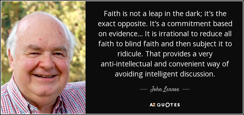 Faith is not a leap in the dark; it’s the exact opposite. It’s a commitment based on evidence… It is irrational to reduce all faith to blind faith and then subject it to ridicule. That provides a very anti-intellectual and convenient way of avoiding intelligent discussion. - John Lennox