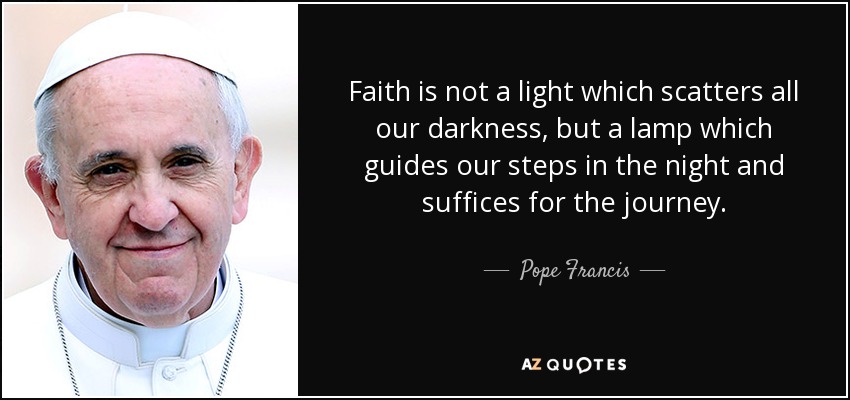 Faith is not a light which scatters all our darkness, but a lamp which guides our steps in the night and suffices for the journey. - Pope Francis
