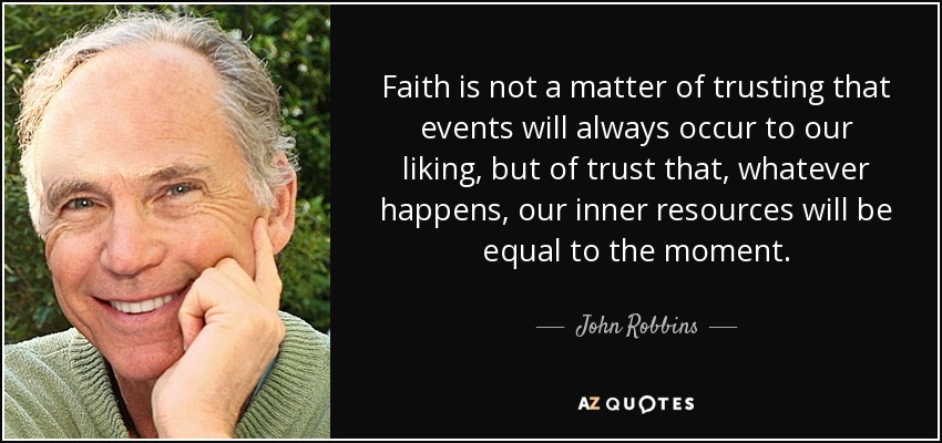 Faith is not a matter of trusting that events will always occur to our liking, but of trust that, whatever happens, our inner resources will be equal to the moment. - John Robbins